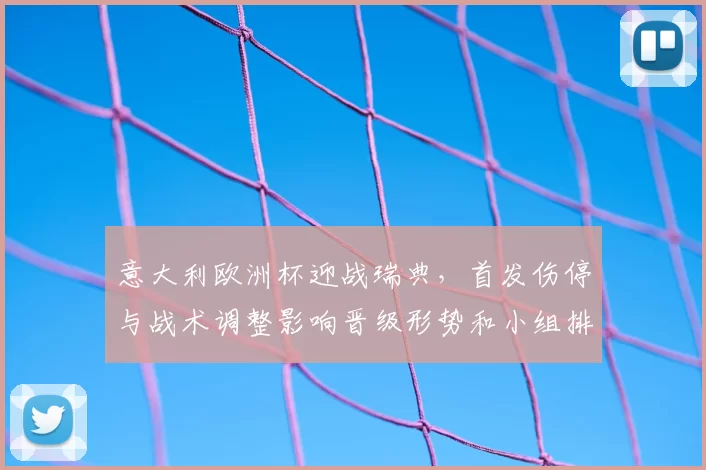 意大利欧洲杯迎战瑞典，首发伤停与战术调整影响晋级形势和小组排名
