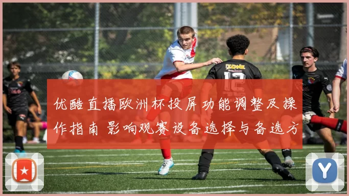 优酷直播欧洲杯投屏功能调整及操作指南 影响观赛设备选择与备选方案