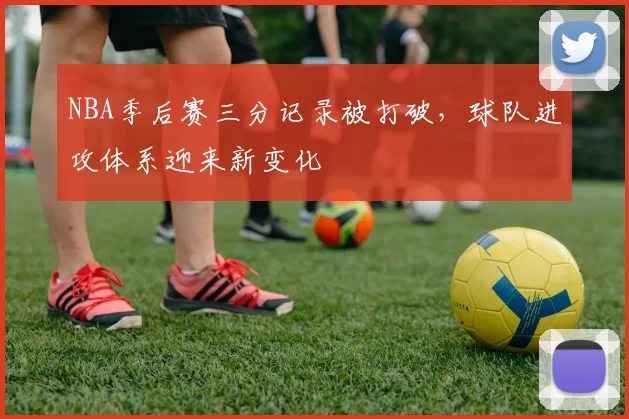 NBA季后赛三分记录被打破,球队进攻体系迎来新变化