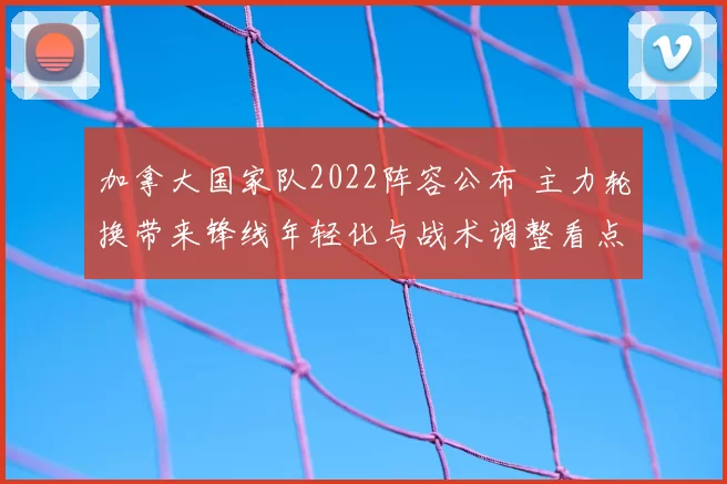 加拿大国家队2022阵容公布 主力轮换带来锋线年轻化与战术调整看点