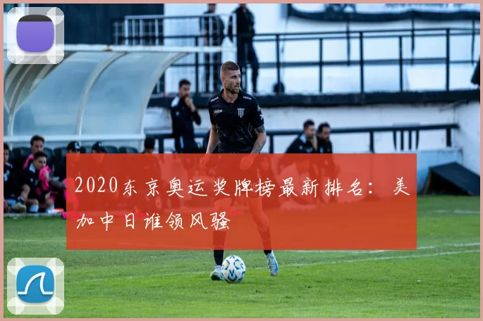 2020东京奥运奖牌榜最新排名:美加中日谁领风骚