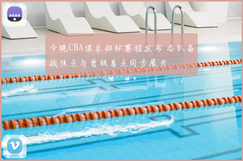 今晚CBA俱乐部杯赛程发布 各队备战焦点与晋级看点同步展开