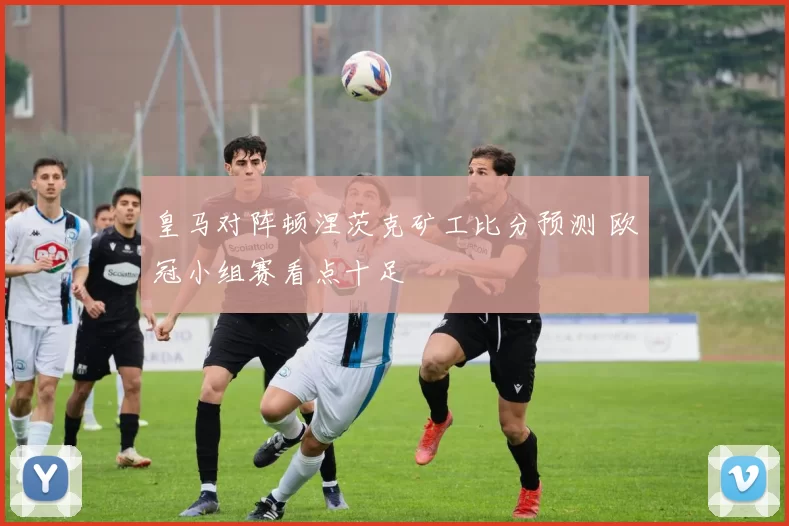 皇马对阵顿涅茨克矿工比分预测 欧冠小组赛看点十足