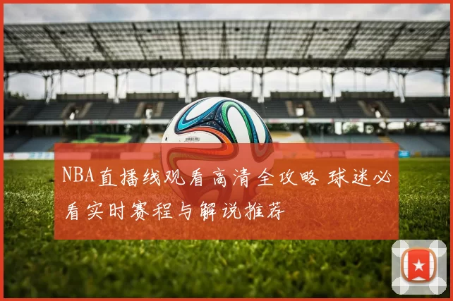 NBA直播线观看高清全攻略 球迷必看实时赛程与解说推荐