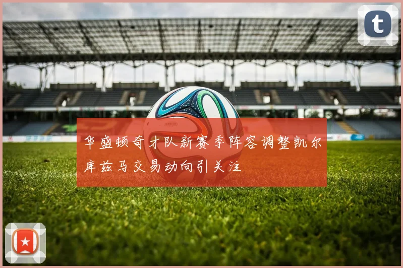 华盛顿奇才队新赛季阵容调整凯尔库兹马交易动向引关注